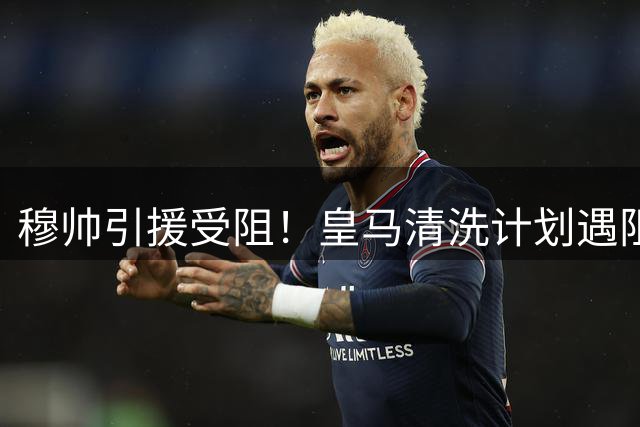 穆帅引援受阻！皇马清洗计划遇阻 阵容瘦身成当务之急